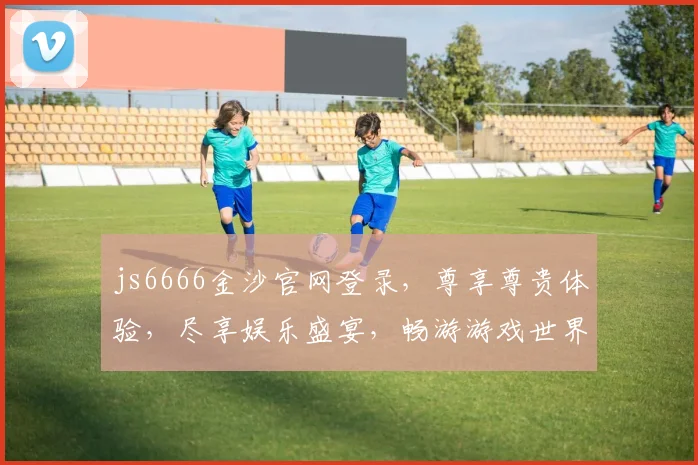 js6666金沙官网登录，尊享尊贵体验，尽享娱乐盛宴，畅游游戏世界，欢迎您光临逗逗乐
