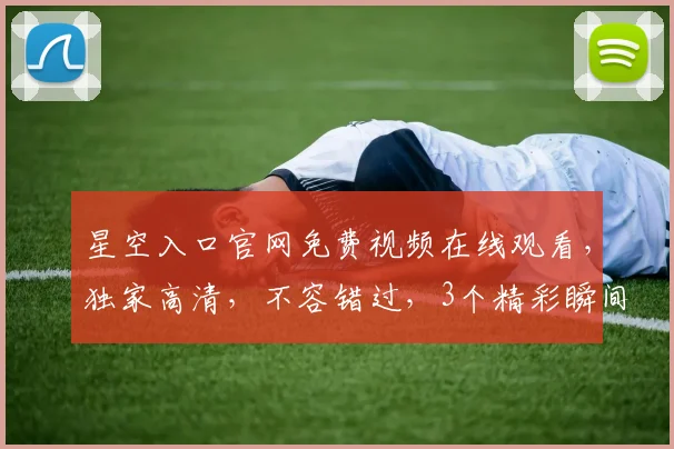 星空入口官网免费视频在线观看，独家高清，不容错过，3个精彩瞬间，不容错过