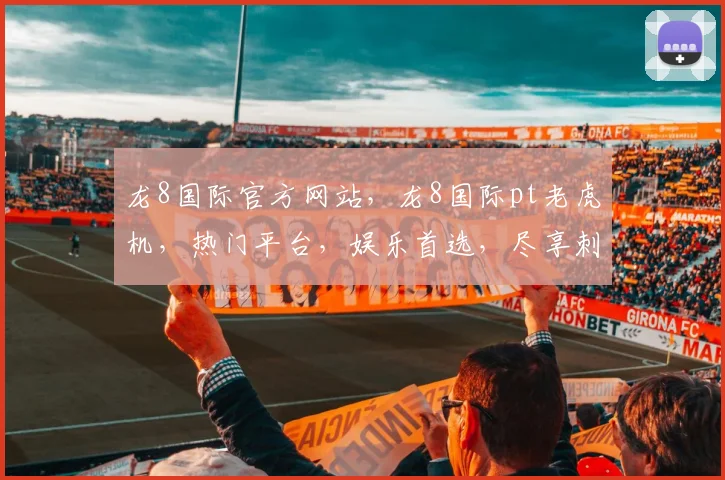 龙8国际官方网站，龙8国际pt老虎机，热门平台，娱乐首选，尽享刺激游戏体验