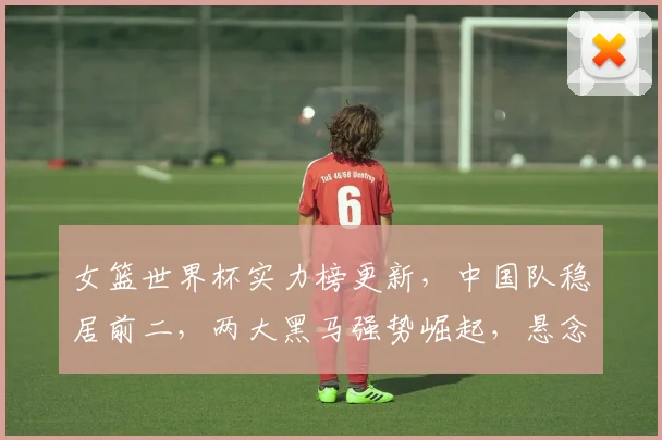 女篮世界杯实力榜更新，中国队稳居前二，两大黑马强势崛起，悬念迭起
