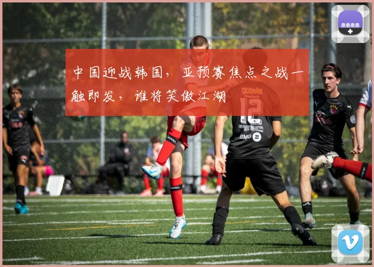 中国迎战韩国，亚预赛焦点之战一触即发，谁将笑傲江湖