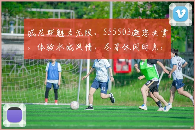 威尼斯魅力无限，555503邀您共赏，体验水城风情，尽享休闲时光，感受浪漫之旅。